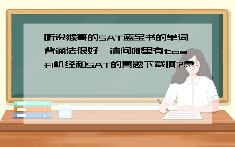 听说猴哥的SAT蓝宝书的单词背诵法很好,请问哪里有toefl机经和SAT的真题下载啊?急、、、、我12月考