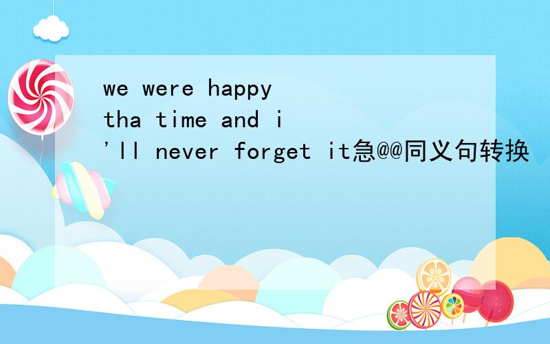 we were happy tha time and i'll never forget it急@@同义句转换