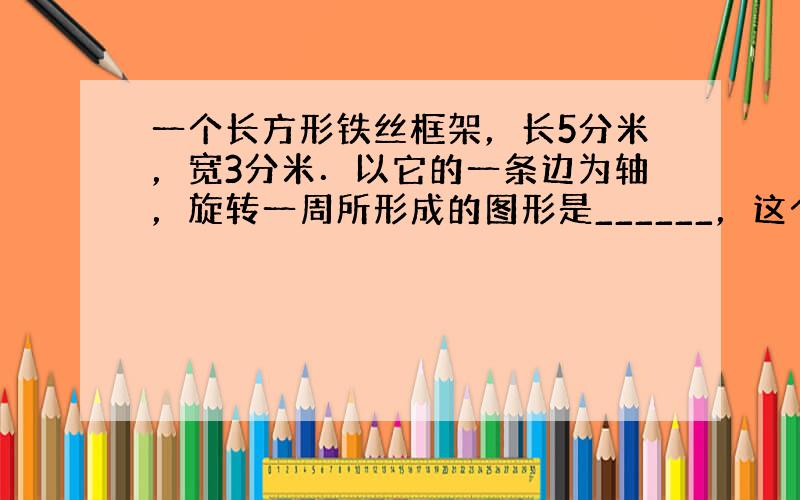 一个长方形铁丝框架，长5分米，宽3分米．以它的一条边为轴，旋转一周所形成的图形是______，这个图形的体积最大是___