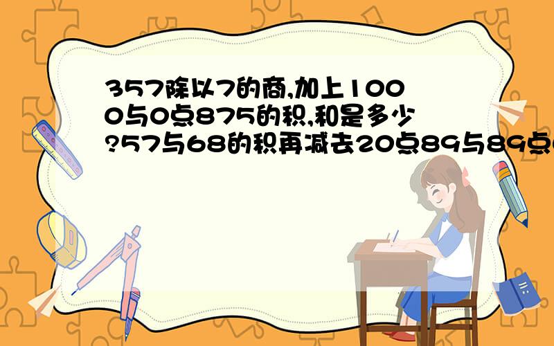 357除以7的商,加上1000与0点875的积,和是多少?57与68的积再减去20点89与89点02的和,差是多少?