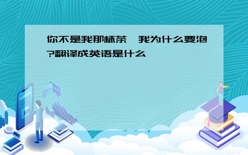 你不是我那杯茶,我为什么要泡?翻译成英语是什么