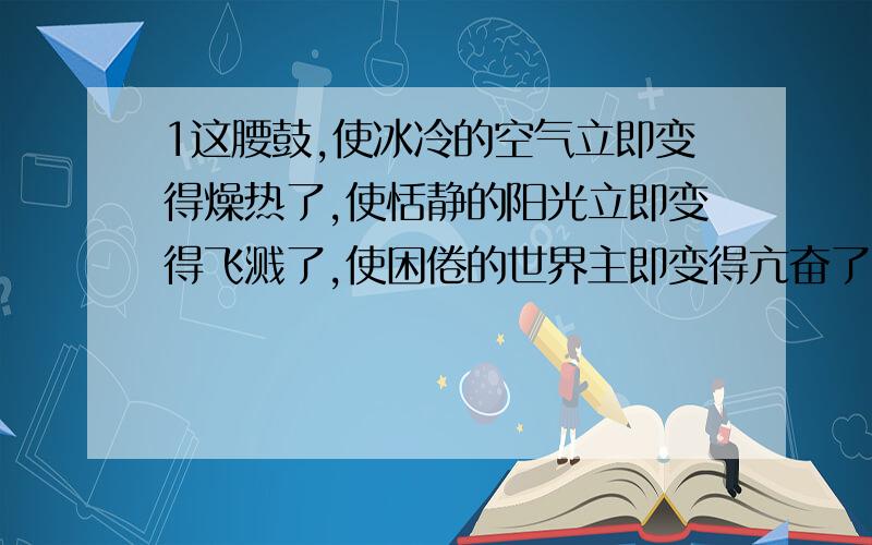 1这腰鼓,使冰冷的空气立即变得燥热了,使恬静的阳光立即变得飞溅了,使困倦的世界主即变得亢奋了.2容不得束缚,容不得羁绊,