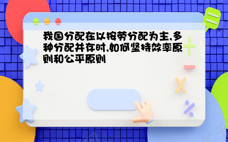 我国分配在以按劳分配为主,多种分配并存时,如何坚持效率原则和公平原则