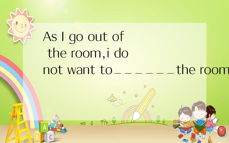 As I go out of the room,i donot want to______the room again