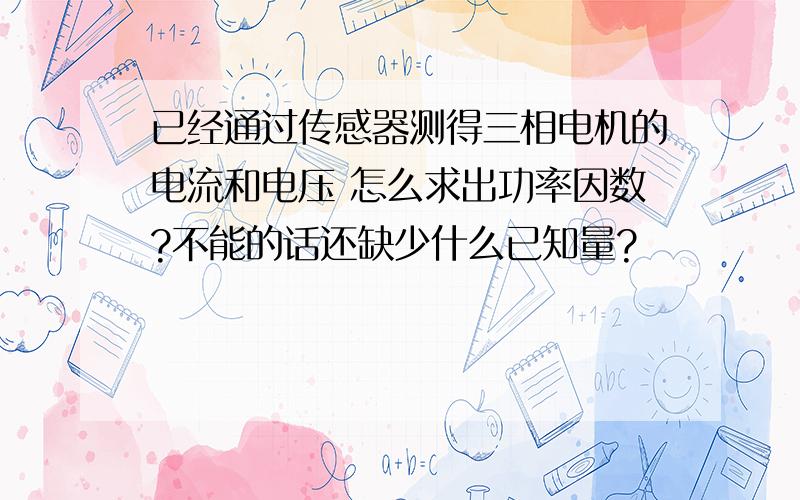 已经通过传感器测得三相电机的电流和电压 怎么求出功率因数?不能的话还缺少什么已知量?