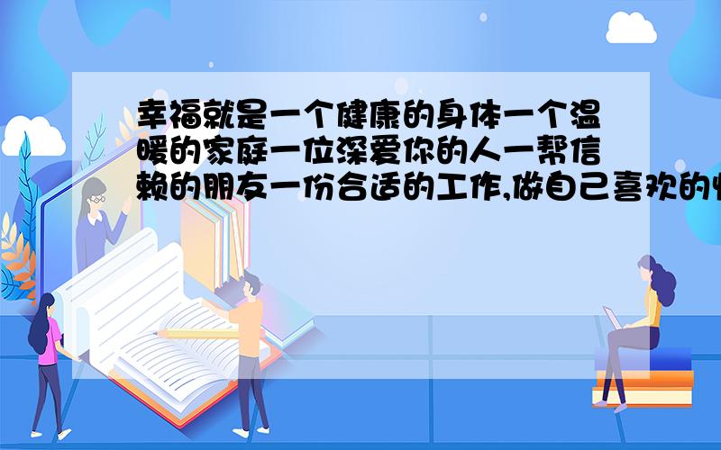 幸福就是一个健康的身体一个温暖的家庭一位深爱你的人一帮信赖的朋友一份合适的工作,做自己喜欢的快乐的事情,我觉的这就是幸福