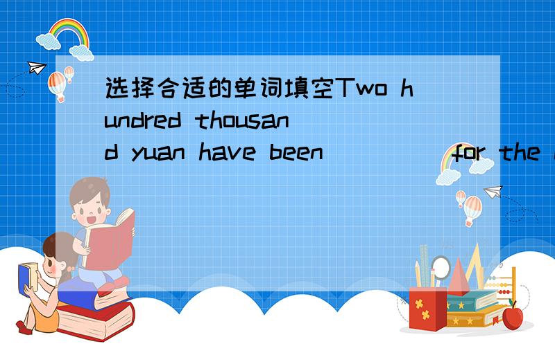 选择合适的单词填空Two hundred thousand yuan have been ____ for the ch