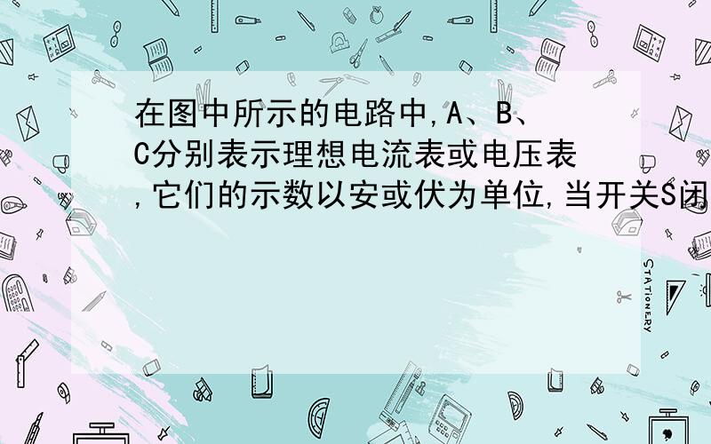 在图中所示的电路中,A、B、C分别表示理想电流表或电压表,它们的示数以安或伏为单位,当开关S闭合后,A、B、C三块表的示