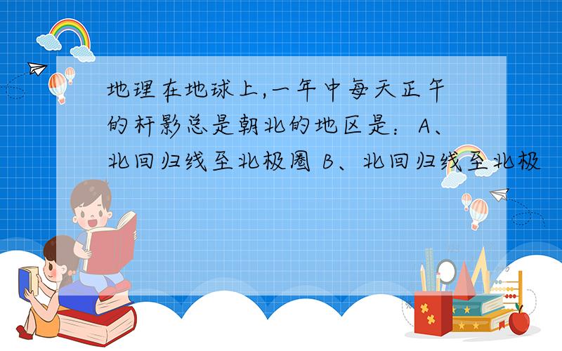 地理在地球上,一年中每天正午的杆影总是朝北的地区是：A、北回归线至北极圈 B、北回归线至北极