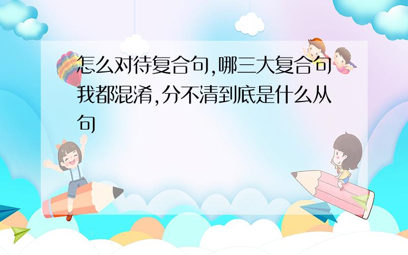 怎么对待复合句,哪三大复合句我都混淆,分不清到底是什么从句