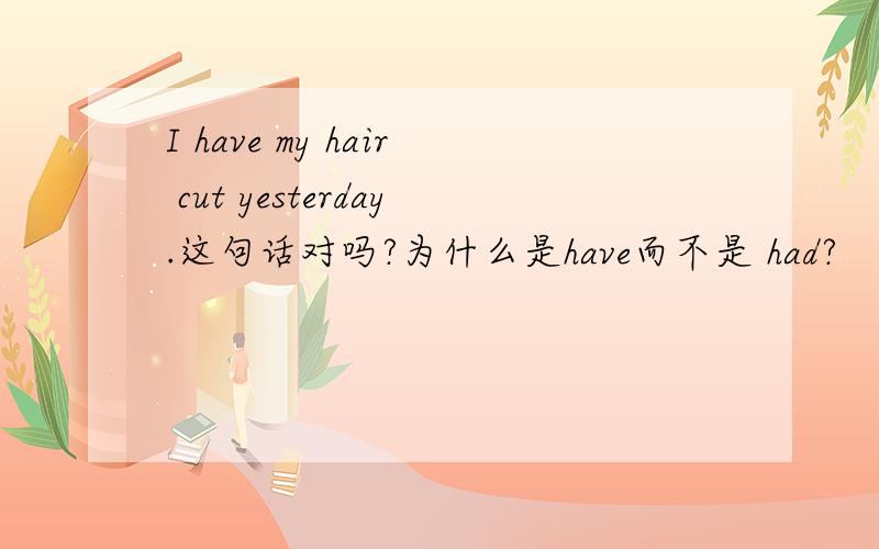 I have my hair cut yesterday.这句话对吗?为什么是have而不是 had?