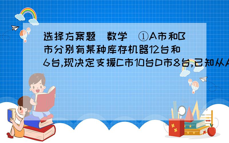 选择方案题（数学）①A市和B市分别有某种库存机器12台和6台,现决定支援C市10台D市8台,已知从A市调运一台机器到C市