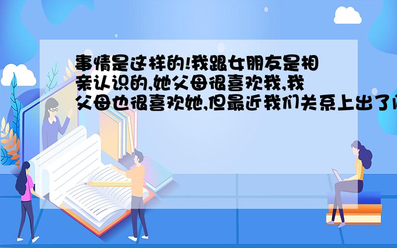 事情是这样的!我跟女朋友是相亲认识的,她父母很喜欢我,我父母也很喜欢她,但最近我们关系上出了问题,我们不是在一个城市,偶