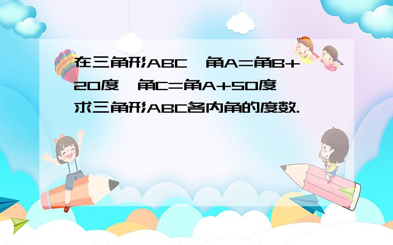 在三角形ABC,角A=角B+20度,角C=角A+50度,求三角形ABC各内角的度数.