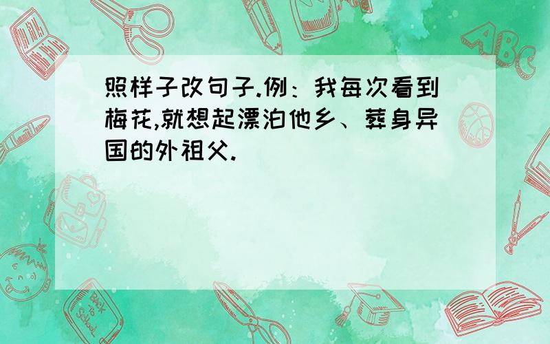 照样子改句子.例：我每次看到梅花,就想起漂泊他乡、葬身异国的外祖父.