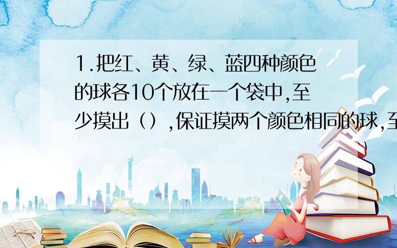 1.把红、黄、绿、蓝四种颜色的球各10个放在一个袋中,至少摸出（）,保证摸两个颜色相同的球,至少（）,保证摸3个颜色相同