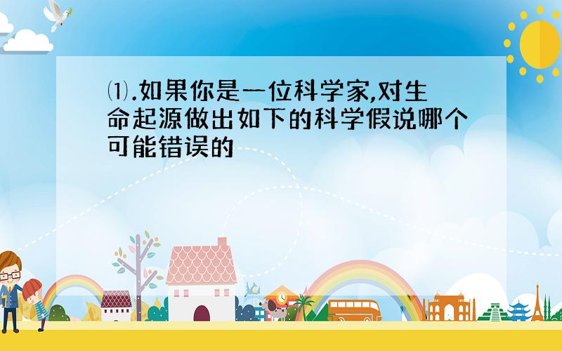 ⑴.如果你是一位科学家,对生命起源做出如下的科学假说哪个可能错误的