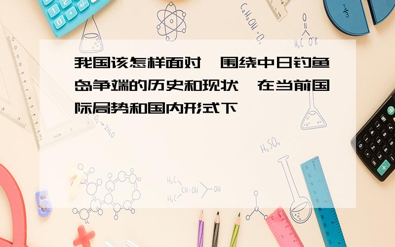 我国该怎样面对,围绕中日钓鱼岛争端的历史和现状,在当前国际局势和国内形式下