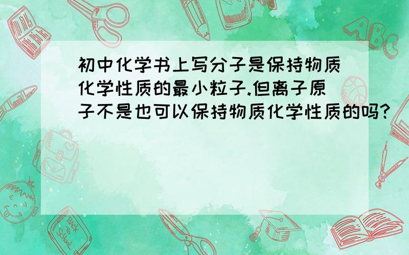 初中化学书上写分子是保持物质化学性质的最小粒子.但离子原子不是也可以保持物质化学性质的吗?