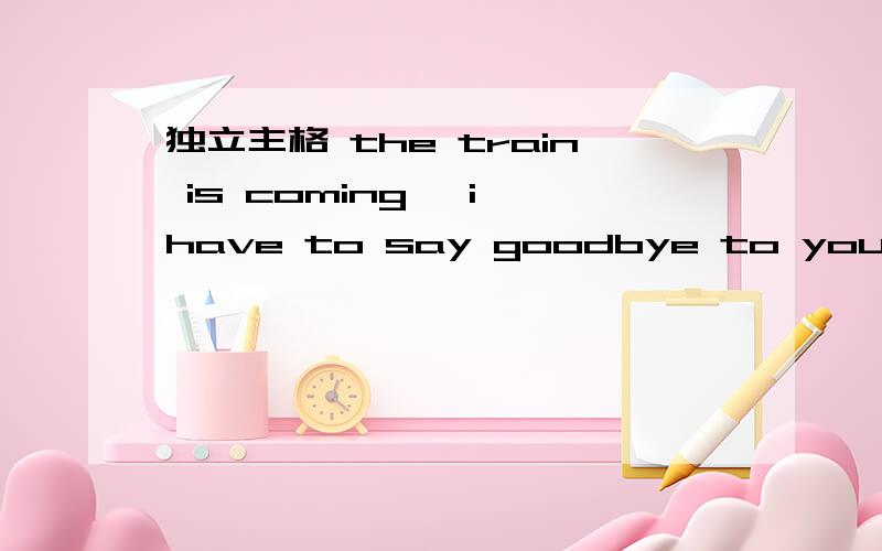 独立主格 the train is coming ,i have to say goodbye to you .转换成独