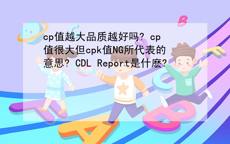 cp值越大品质越好吗? cp值很大但cpk值NG所代表的意思? CDL Report是什麽?