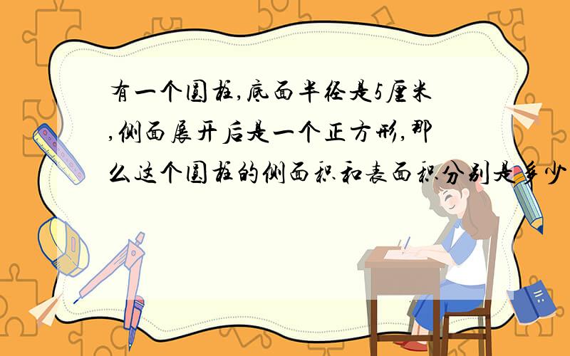 有一个圆柱,底面半径是5厘米,侧面展开后是一个正方形,那么这个圆柱的侧面积和表面积分别是多少厘米