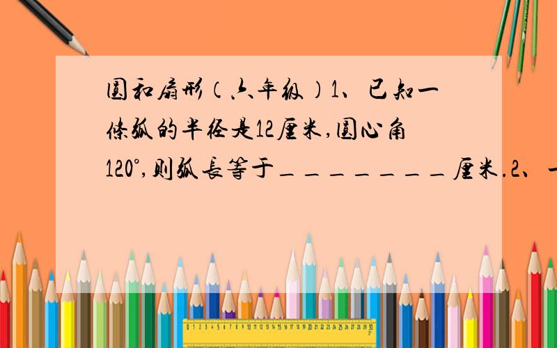 圆和扇形（六年级）1、已知一条弧的半径是12厘米,圆心角120°,则弧长等于_______厘米.2、一条弧长为12.56