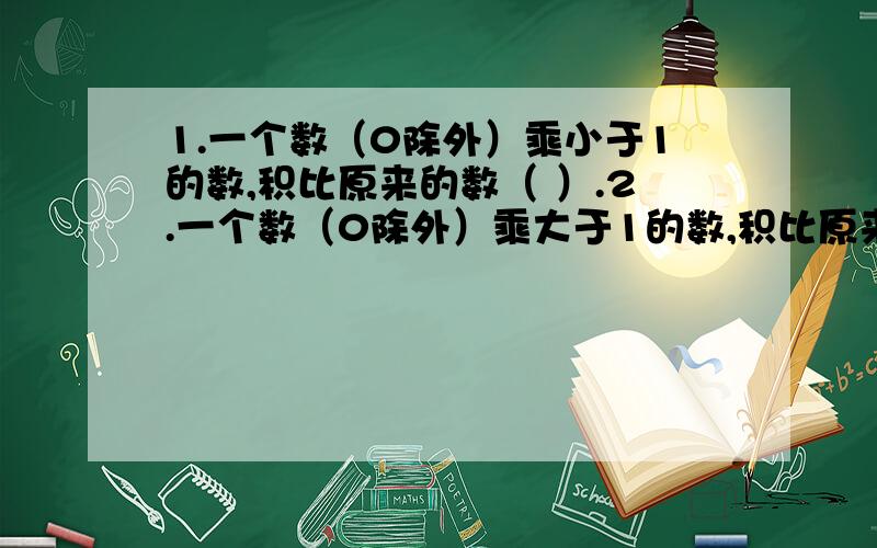 1.一个数（0除外）乘小于1的数,积比原来的数（ ）.2.一个数（0除外）乘大于1的数,积比原来的数（ ）.