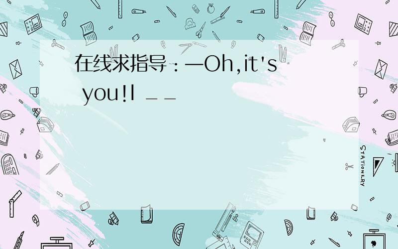 在线求指导：—Oh,it's you!I __