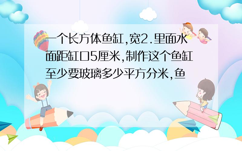 一个长方体鱼缸,宽2.里面水面距缸口5厘米,制作这个鱼缸至少要玻璃多少平方分米,鱼