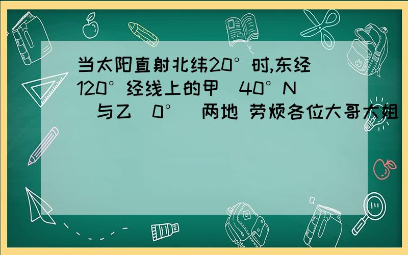 当太阳直射北纬20°时,东经120°经线上的甲（40°N）与乙（0°）两地 劳烦各位大哥大姐 急用!