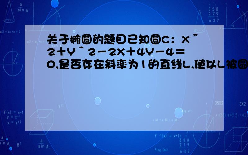 关于椭圆的题目已知圆C：X＾2＋Y＾2－2X＋4Y－4＝0,是否存在斜率为1的直线L,使以L被圆C所截得的弦长AB为直径