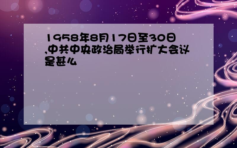 1958年8月17日至30日,中共中央政治局举行扩大会议是甚么