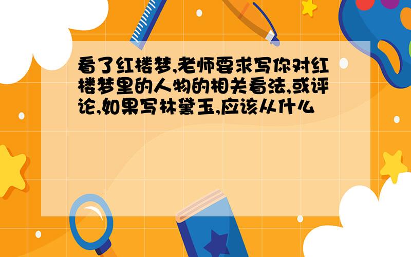 看了红楼梦,老师要求写你对红楼梦里的人物的相关看法,或评论,如果写林黛玉,应该从什么