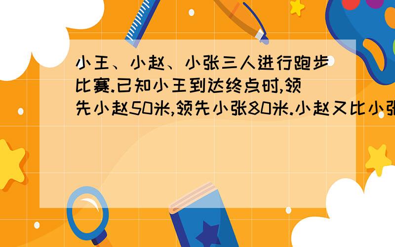 小王、小赵、小张三人进行跑步比赛.已知小王到达终点时,领先小赵50米,领先小张80米.小赵又比小张领先40米到达终点,他