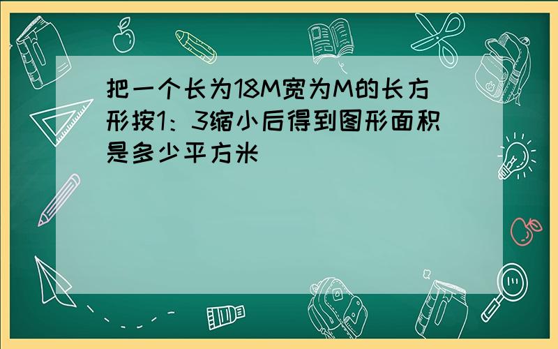 把一个长为18M宽为M的长方形按1：3缩小后得到图形面积是多少平方米