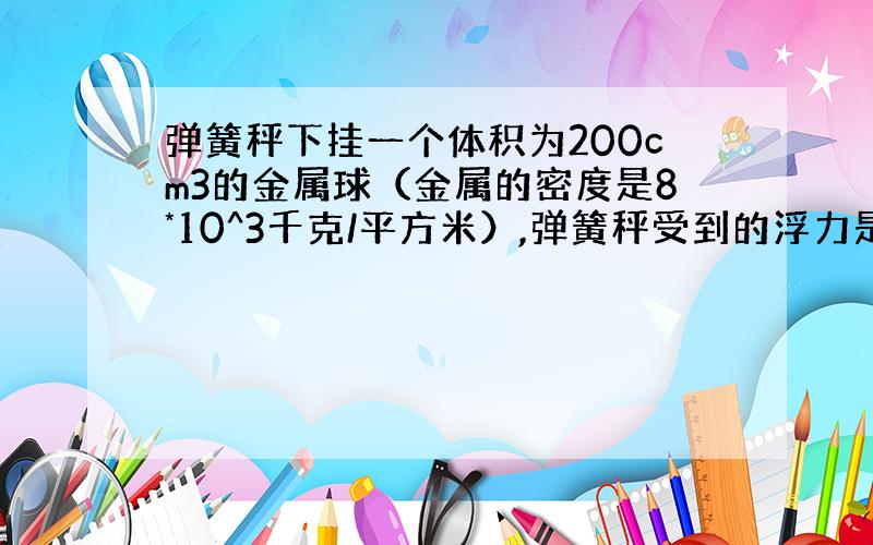 弹簧秤下挂一个体积为200cm3的金属球（金属的密度是8*10^3千克/平方米）,弹簧秤受到的浮力是?