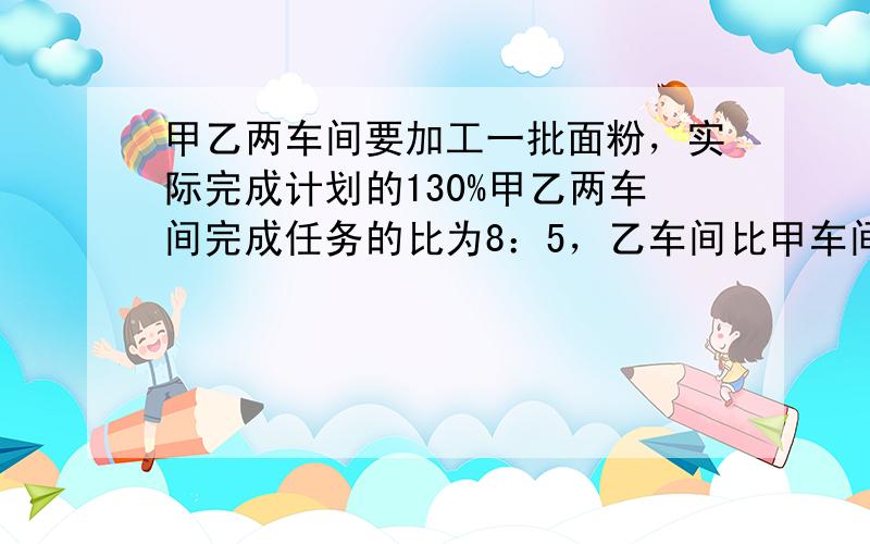 甲乙两车间要加工一批面粉，实际完成计划的130%甲乙两车间完成任务的比为8：5，乙车间比甲车间少加工面粉13.5吨．原计