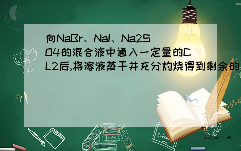 向NaBr、NaI、Na2SO4的混合液中通入一定量的CL2后,将溶液蒸干并充分灼烧得到剩余的固体的组成可能是什么?