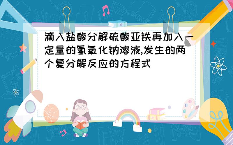 滴入盐酸分解硫酸亚铁再加入一定量的氢氧化钠溶液,发生的两个复分解反应的方程式