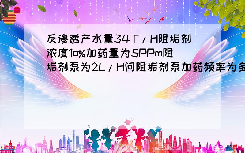 反渗透产水量34T/H阻垢剂浓度1o%加药量为5PPm阻垢剂泵为2L/H问阻垢剂泵加药频率为多少