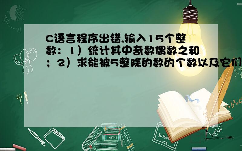 C语言程序出错,输入15个整数：1）统计其中奇数偶数之和；2）求能被5整除的数的个数以及它们的和.