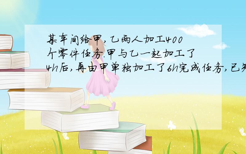 某车间给甲,乙两人加工400个零件任务.甲与乙一起加工了4h后,再由甲单独加工了6h完成任务,已知甲比乙每小时少加工2个