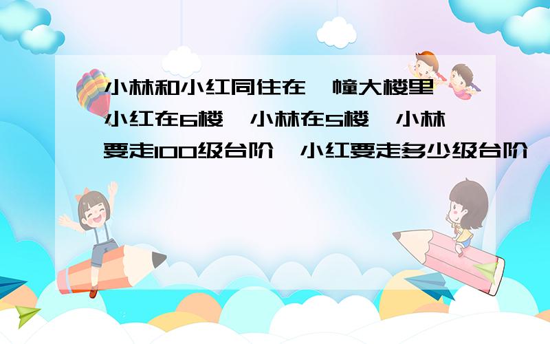 小林和小红同住在一幢大楼里,小红在6楼,小林在5楼,小林要走100级台阶,小红要走多少级台阶