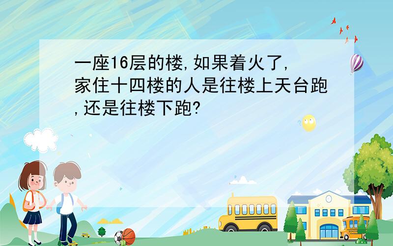 一座16层的楼,如果着火了,家住十四楼的人是往楼上天台跑,还是往楼下跑?