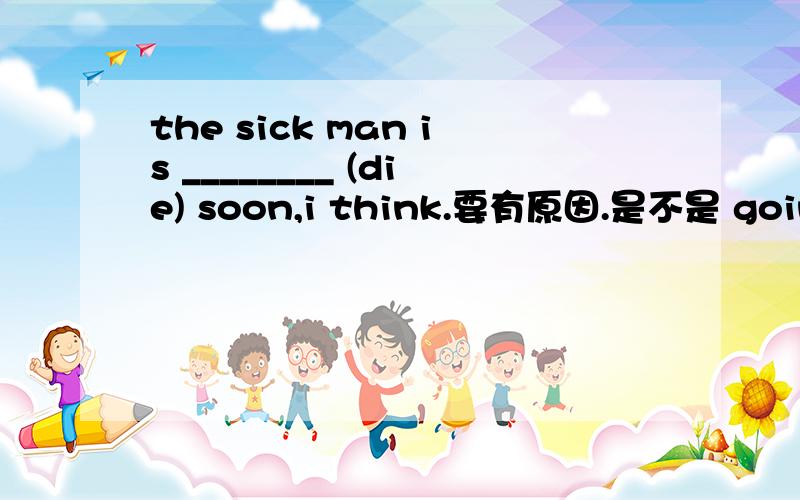 the sick man is ________ (die) soon,i think.要有原因.是不是 going t