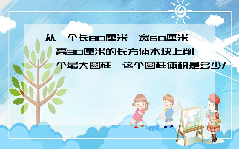 从一个长80厘米,宽60厘米,高30厘米的长方体木块上削一个最大圆柱,这个圆柱体积是多少/