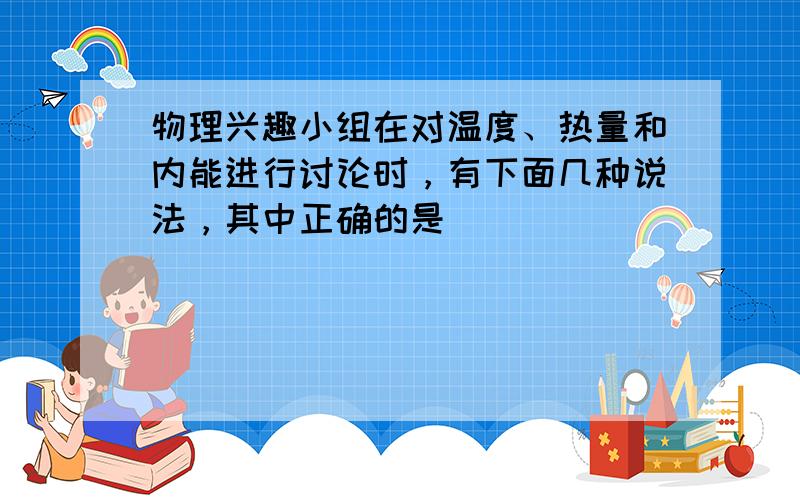 物理兴趣小组在对温度、热量和内能进行讨论时，有下面几种说法，其中正确的是（　　）