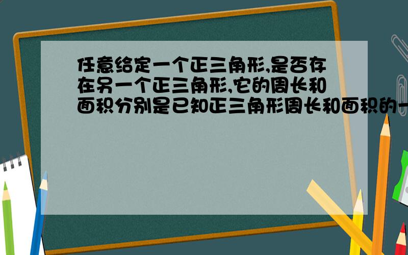 任意给定一个正三角形,是否存在另一个正三角形,它的周长和面积分别是已知正三角形周长和面积的一半?