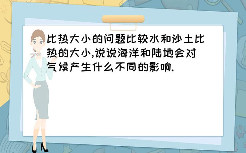 比热大小的问题比较水和沙土比热的大小,说说海洋和陆地会对气候产生什么不同的影响.